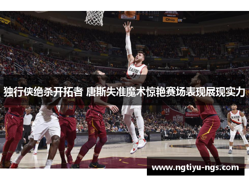 独行侠绝杀开拓者 唐斯失准魔术惊艳赛场表现展现实力