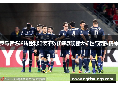 罗马客场逆转胜利延续不败佳绩展现强大韧性与团队精神