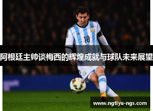 阿根廷主帅谈梅西的辉煌成就与球队未来展望