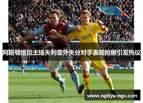 阿斯顿维拉主场失利意外失分对手表现抢眼引发热议