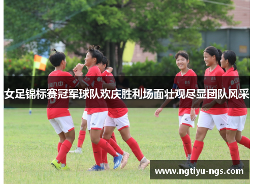 女足锦标赛冠军球队欢庆胜利场面壮观尽显团队风采