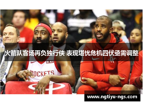 火箭队客场再负独行侠 表现堪忧危机四伏亟需调整