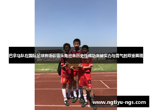 巴拿马队在国际足球赛场崭露头角迎来历史性成功突破实力与勇气的双重展现