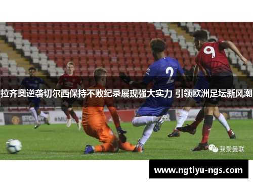 拉齐奥逆袭切尔西保持不败纪录展现强大实力 引领欧洲足坛新风潮