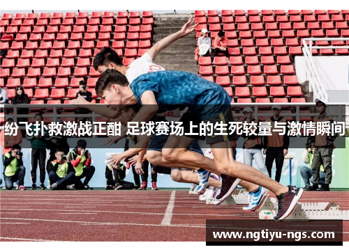 纷飞扑救激战正酣 足球赛场上的生死较量与激情瞬间