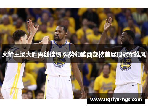 火箭主场大胜再创佳绩 强势领跑西部榜首展现冠军雄风