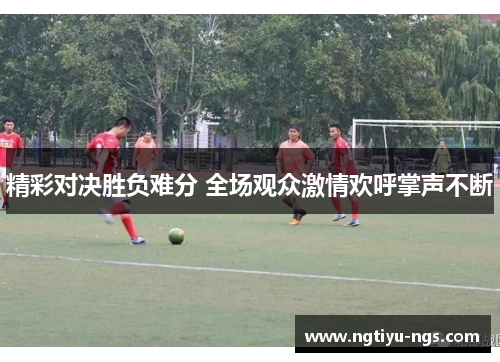 精彩对决胜负难分 全场观众激情欢呼掌声不断