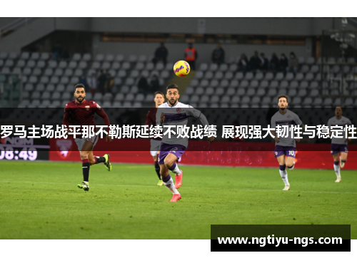 罗马主场战平那不勒斯延续不败战绩 展现强大韧性与稳定性