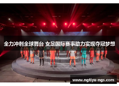 全力冲刺全球舞台 女足国际赛事助力实现夺冠梦想
