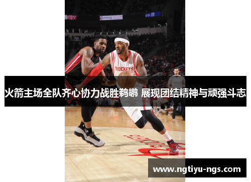火箭主场全队齐心协力战胜鹈鹕 展现团结精神与顽强斗志